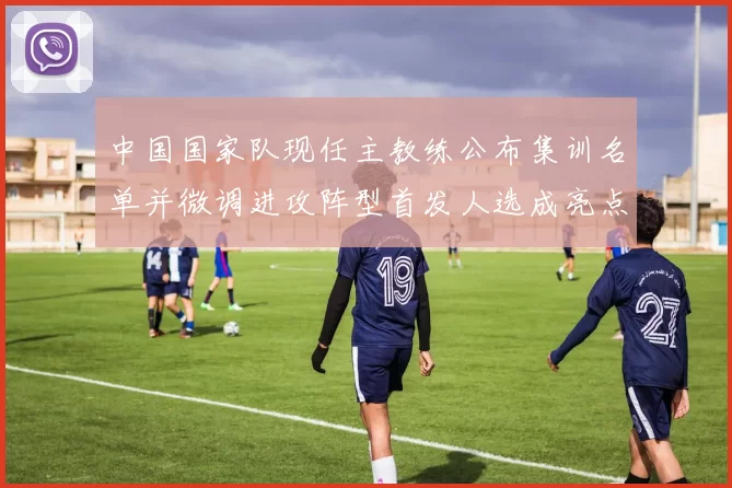 中国国家队现任主教练公布集训名单并微调进攻阵型首发人选成亮点