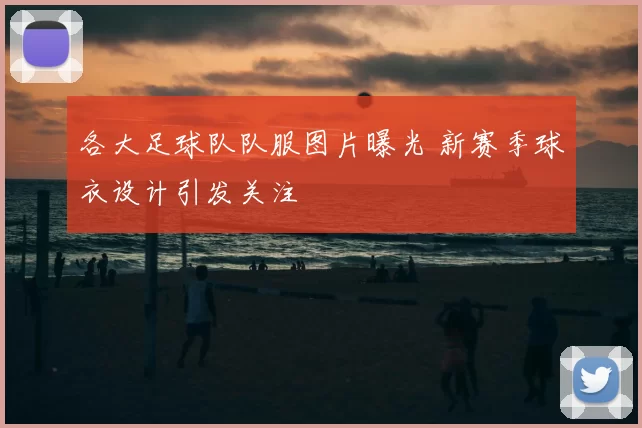 各大足球队队服图片曝光 新赛季球衣设计引发关注