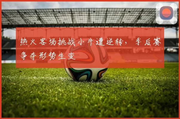 热火客场挑战小牛遭逆转，季后赛争夺形势生变