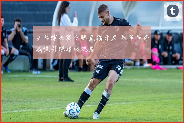 乒乓球决赛今晚直播开启 冠军争夺战吸引球迷线观看