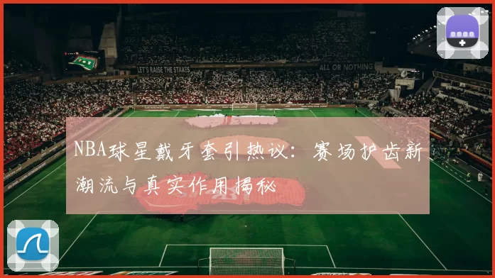 NBA球星戴牙套引热议:赛场护齿新潮流与真实作用揭秘