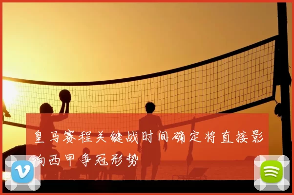 皇马赛程关键战时间确定将直接影响西甲争冠形势