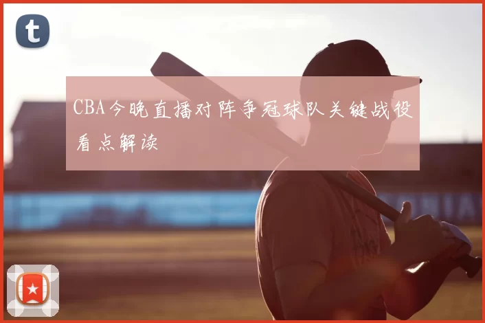 CBA今晚直播对阵争冠球队关键战役看点解读