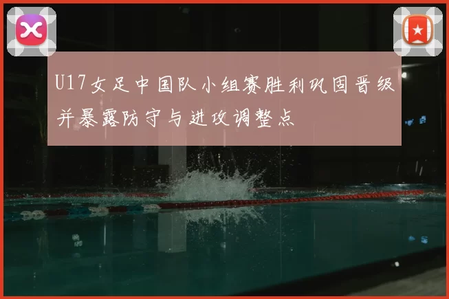 U17女足中国队小组赛胜利巩固晋级并暴露防守与进攻调整点