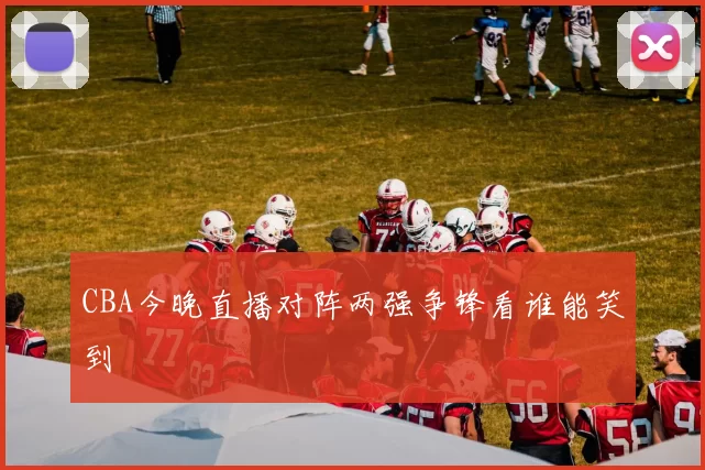 CBA今晚直播对阵两强争锋看谁能笑到