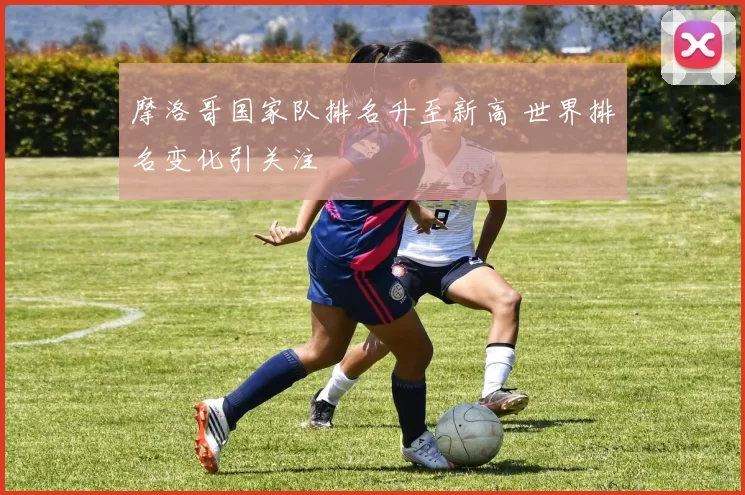 摩洛哥国家队排名升至新高 世界排名变化引关注