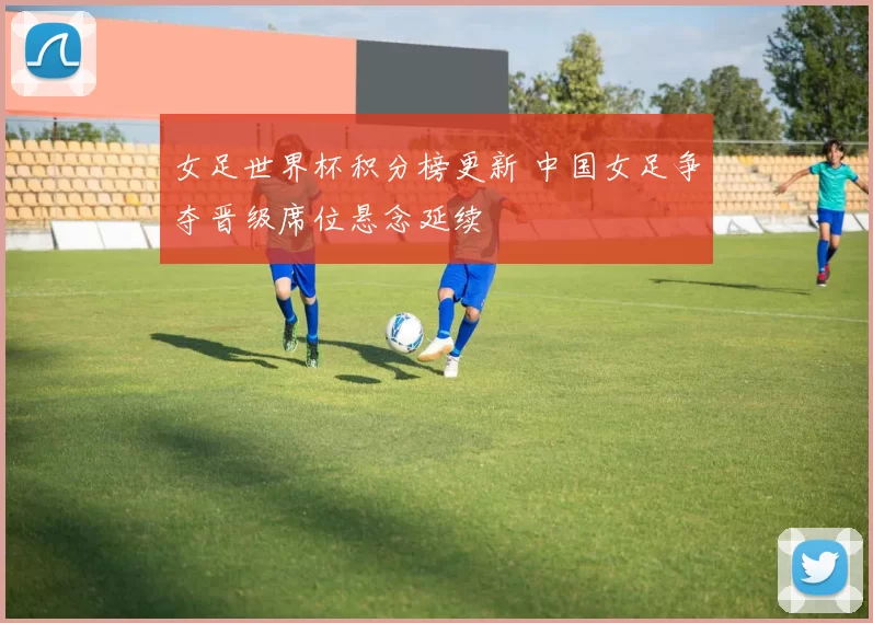 女足世界杯积分榜更新 中国女足争夺晋级席位悬念延续