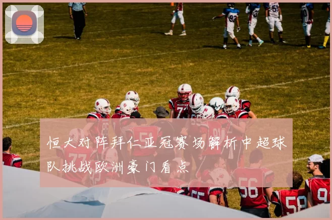 恒大对阵拜仁亚冠赛场解析中超球队挑战欧洲豪门看点