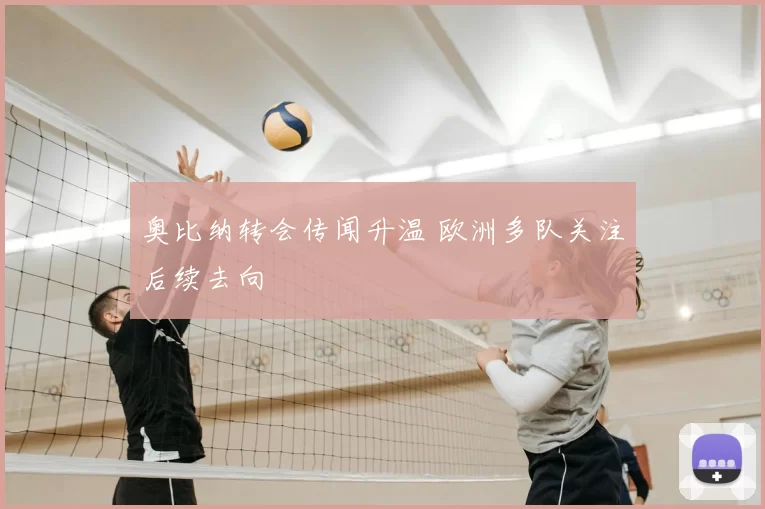 奥比纳转会传闻升温 欧洲多队关注后续去向