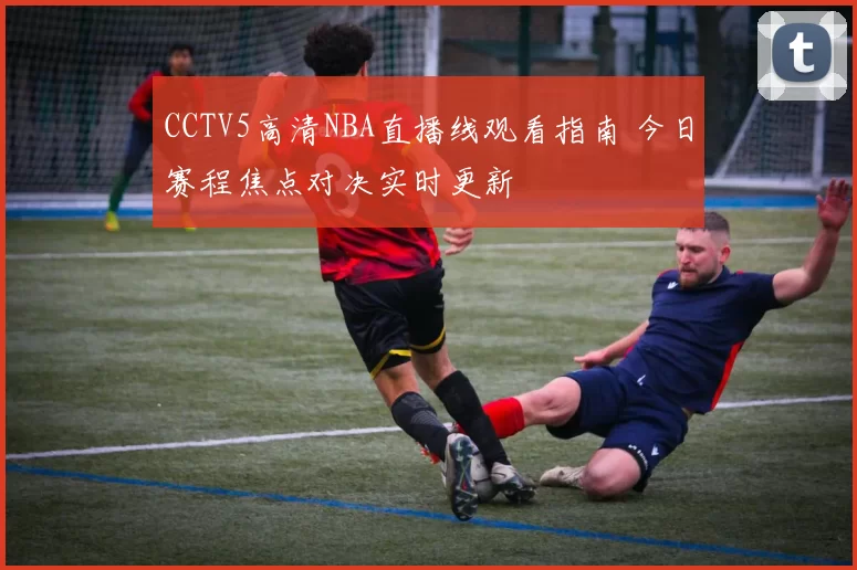 CCTV5高清NBA直播线观看指南 今日赛程焦点对决实时更新