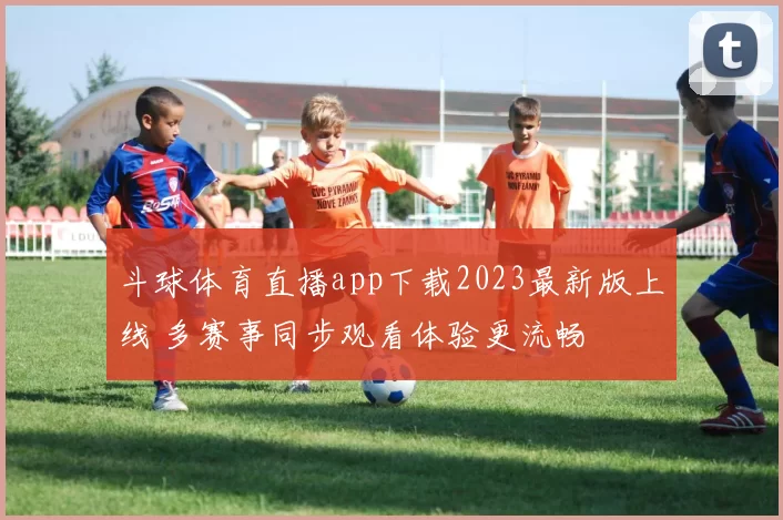 斗球体育直播app下载2023最新版上线 多赛事同步观看体验更流畅