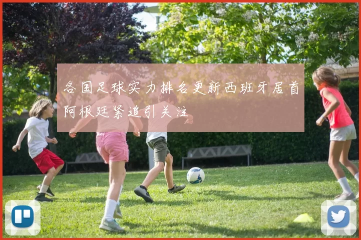 各国足球实力排名更新西班牙居首阿根廷紧追引关注