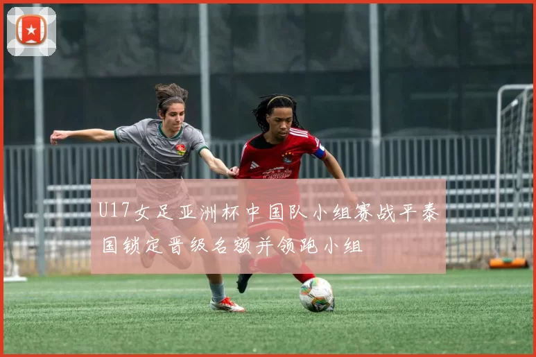 U17女足亚洲杯中国队小组赛战平泰国锁定晋级名额并领跑小组
