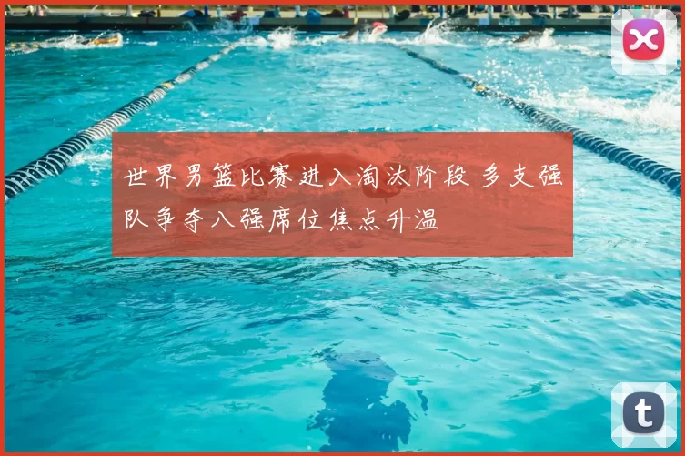 世界男篮比赛进入淘汰阶段 多支强队争夺八强席位焦点升温