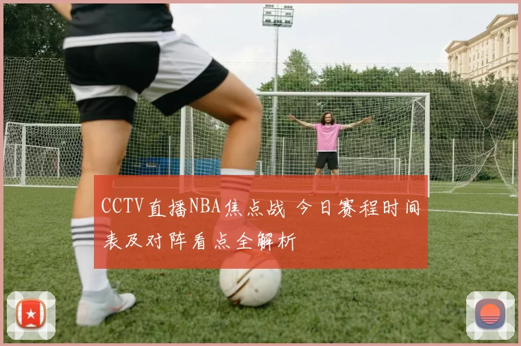CCTV直播NBA焦点战 今日赛程时间表及对阵看点全解析