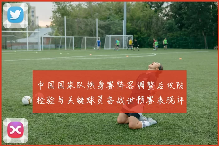 中国国家队热身赛阵容调整后攻防检验与关键球员备战世预赛表现评估